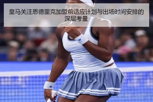 皇马关注恩德里克加盟前适应计划与出场时间安排的深层考量
