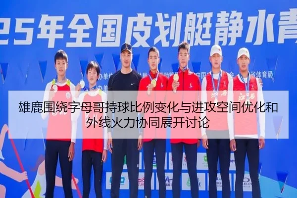 雄鹿围绕字母哥持球比例变化与进攻空间优化和外线火力协同展开讨论