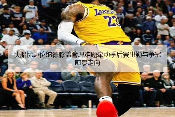 快船忧虑伦纳德膝盖管理难题牵动季后赛出勤与争冠前景走向