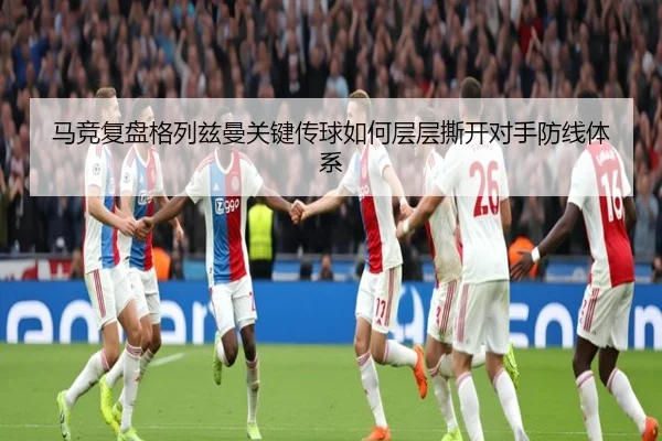 马竞复盘格列兹曼关键传球如何层层撕开对手防线体系