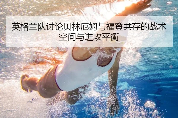 英格兰队讨论贝林厄姆与福登共存的战术空间与进攻平衡