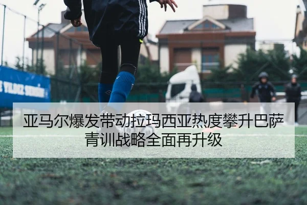 亚马尔爆发带动拉玛西亚热度攀升巴萨青训战略全面再升级